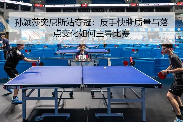 孙颖莎突尼斯站夺冠：反手快撕质量与落点变化如何主导比赛